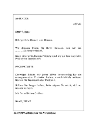 ABSENDER
DATUM
EMPFÄNGER
Sehr geehrte Damen und Herren,
Wir danken Ihnen für Ihren Katalog, den wir am
..........(Datum) erhielten.
Nach einer gründlichen Prüfung sind wir an den folgenden
Produkten interessiert:
PRODUKTLISTE
Deswegen hätten wir gerne einen Voranschlag für die
obengenannten Produkte haben, einschließlich weiterer
Kosten für Transport oder Packung.
Sollten Sie Fragen haben, bitte zögern Sie nicht, sich an
uns zu wenden.
Mit freundlichen Grüßen
NAME/FIRMA
02.10 DEU Anforderung von Voranschlag
Português English Italiano Français Español
 