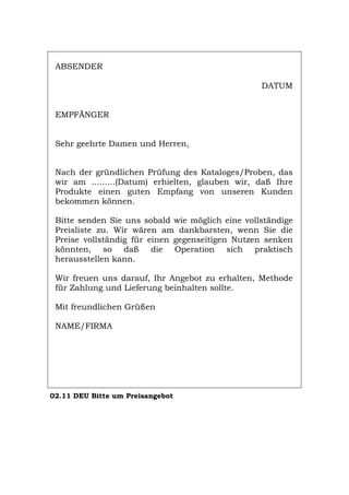 ABSENDER
DATUM
EMPFÄNGER
Sehr geehrte Damen und Herren,
Nach der gründlichen Prüfung des Kataloges/Proben, das
wir am .........(Datum) erhielten, glauben wir, daß Ihre
Produkte einen guten Empfang von unseren Kunden
bekommen können.
Bitte senden Sie uns sobald wie möglich eine vollständige
Preisliste zu. Wir wären am dankbarsten, wenn Sie die
Preise vollständig für einen gegenseitigen Nutzen senken
könnten, so daß die Operation sich praktisch
herausstellen kann.
Wir freuen uns darauf, Ihr Angebot zu erhalten, Methode
für Zahlung und Lieferung beinhalten sollte.
Mit freundlichen Grüßen
NAME/FIRMA
02.11 DEU Bitte um Preisangebot
Português English Italiano Français Español
 