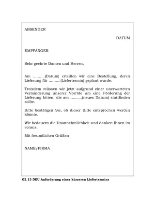 ABSENDER
DATUM
EMPFÄNGER
Sehr geehrte Damen und Herren,
Am ..........(Datum) erteilten wir eine Bestellung, deren
Lieferung für ..........(Liefertermin) geplant wurde.
Trotzdem müssen wir jetzt aufgrund einer unerwarteten
Verminderung unserer Vorräte um eine Förderung der
Lieferung bitten, die am ..........(neues Datum) stattfinden
sollte.
Bitte bestätigen Sie, ob dieser Bitte entsprochen werden
könnte.
Wir bedauern die Unannehmlichkeit und danken Ihnen im
voraus.
Mit freundlichen Grüßen
NAME/FIRMA
02.13 DEU Anforderung eines kürzeren Liefertermins
Português English Italiano Français Español
 