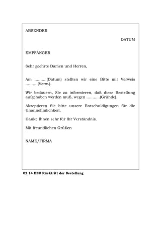ABSENDER
DATUM
EMPFÄNGER
Sehr geehrte Damen und Herren,
Am ..........(Datum) stellten wir eine Bitte mit Verweis
..........(Verw.).
Wir bedauern, Sie zu informieren, daß diese Bestellung
aufgehoben werden muß, wegen ...........(Gründe).
Akzeptieren Sie bitte unsere Entschuldigungen für die
Unannehmlichkeit.
Danke Ihnen sehr für Ihr Verständnis.
Mit freundlichen Grüßen
NAME/FIRMA
02.14 DEU Rücktritt der Bestellung
Português English Italiano Français Español
 