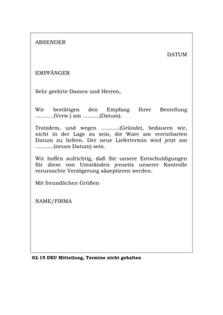 ABSENDER
DATUM
EMPFÄNGER
Sehr geehrte Damen und Herren,
Wir bestätigen den Empfang Ihrer Bestellung
...........(Verw.) am ..........(Datum).
Trotzdem, und wegen ...........(Gründe), bedauern wir,
nicht in der Lage zu sein, die Ware am vereinbarten
Datum zu liefern. Der neue Liefertermin wird jetzt am
...........(neues Datum) sein.
Wir hoffen aufrichtig, daß Sie unsere Entschuldigungen
für diese von Umständen jenseits unserer Kontrolle
verursachte Verzögerung akzeptieren werden.
Mit freundlichen Grüßen
NAME/FIRMA
02.15 DEU Mitteilung, Termine nicht gehalten
Português English Italiano Français Español
 