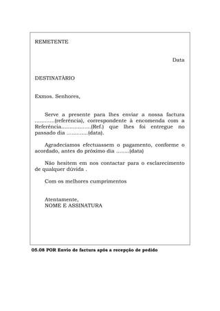 REMETENTE
Data
DESTINATÀRIO
Exmos. Senhores,
Serve a presente para lhes enviar a nossa factura
............(referência), correspondente à encomenda com a
Referência..................(Ref.) que lhes foi entregue no
passado dia .............(data).
Agradecíamos efectuassem o pagamento, conforme o
acordado, antes do próximo dia ........(data)
Não hesitem em nos contactar para o esclarecimento
de qualquer dúvida .
Com os melhores cumprimentos
Atentamente,
NOME E ASSINATURA
05.08 POR Envio de factura após a recepção de pedido
Español Italiano Deutsch English Français
 