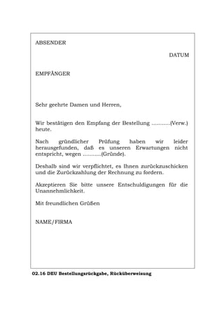 ABSENDER
DATUM
EMPFÄNGER
Sehr geehrte Damen und Herren,
Wir bestätigen den Empfang der Bestellung ...........(Verw.)
heute.
Nach gründlicher Prüfung haben wir leider
herausgefunden, daß es unseren Erwartungen nicht
entspricht, wegen ...........(Gründe).
Deshalb sind wir verpflichtet, es Ihnen zurückzuschicken
und die Zurückzahlung der Rechnung zu fordern.
Akzeptieren Sie bitte unsere Entschuldigungen für die
Unannehmlichkeit.
Mit freundlichen Grüßen
NAME/FIRMA
02.16 DEU Bestellungsrückgabe, Rücküberweisung
Português English Italiano Français Español
 