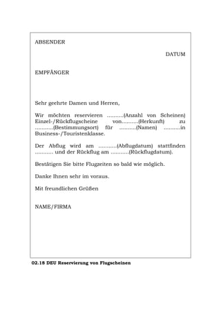 ABSENDER
DATUM
EMPFÄNGER
Sehr geehrte Damen und Herren,
Wir möchten reservieren ..........(Anzahl von Scheinen)
Einzel-/Rückflugscheine von..........(Herkunft) zu
...........(Bestimmungsort) für ..........(Namen) ..........in
Business-/Touristenklasse.
Der Abflug wird am ...........(Abflugdatum) stattfinden
........... und der Rückflug am ...........(Rückflugdatum).
Bestätigen Sie bitte Flugzeiten so bald wie möglich.
Danke Ihnen sehr im voraus.
Mit freundlichen Grüßen
NAME/FIRMA
02.18 DEU Reservierung von Flugscheinen
Português English Italiano Français Español
 