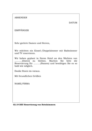 ABSENDER
DATUM
EMPFÄNGER
Sehr geehrte Damen und Herren,
Wir möchten ein Einzel-/Doppelzimmer mit Badezimmer
und TV reservieren.
Wir haben geplant in Ihrem Hotel an den Nächten von
...........(Daten) zu bleiben. Machen Sie bitte die
Reservierung für ..........(Namen) und bestätigen Sie es so
bald wie möglich.
Danke Ihnen im voraus.
Mit freundlichen Grüßen
NAME/FIRMA
02.19 DEU Reservierung von Hotelzimmern
Português English Italiano Français Español
 