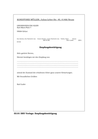 KONDITOREI MÜLLER, Julius-Leber-Str. 40, 41466 Neuss
GROSSHANDLUNG KLEIN
Karl-Marx-Platz 7
99084 Erfurt
Ihre Zeichen, Ihre Nachricht vom Unsere Zeichen, unsere Nachricht vom Telefon, Name Datum
EB-53-BS Herr Luder 2001-
03-03
Empfangsbestätigung
Sehr geehrte Herren,
Hiermit bestätigen wir den Empfang von:
....................................................................................................................
....................................................................................................................
....................................................................................................................
....................................................................................................................
seiend der Zustand der erhaltenen Güter ganz unserer Erwartungen.
Mit freundlichen Grüßen
Karl Luder
03.01 DEU Vorlage: Empfangsbestätigung
Português English Italiano Français Español
 