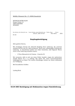 MASSA, Wismarer Str. 17, 49090 Osnabrück
BODEGAS ROMUALDO
Duque Carlos 12
28044 MADRID
SPANIEN
Ihre Zeichen, Ihre Nachricht vom Unsere Zeichen, unsere Nachricht vom Telefon, Name Datum
235/01, 2001-04-20 Herr Bock 2001-
04-30
Empfangsbestätigung
Sehr geehrte Herren,
Wir bestätigen hiermit die Ankunft Empfang Ihrer Lieferung, die unserem
Auftrag 235/02 vom 20. April entspricht. Nach einer vollständigen Prüfung der
Lieferung in Osnabrück mußten wir leider feststellen, daß folgende Waren
nicht in der Lieferung enthalten waren:
– 3 Tinto Monasterio de Crianza – Cosecha 94
Wir vermuten, daß es sich um einen Fehler handelt, wegen der zahlreichen
Anzahl Waren im o. g. Auftrag. Wir bitten Sie, diese Unannehmlichkeit
baldmöglichst zu lösen. Für weitere Rückfragen stehen wir Ihnen telefonisch
zur Verfügung.
Mit freundlichen Grüßen
Ludwig Bock
03.04 DEU Bestätigung mit Reklamation wegen Falschlieferung
Português English Italiano Français Español
 
