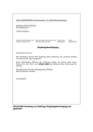 ALDI SUPERMÄRKTE, Hochheimerstr. 14, 55246 Mainz-Kostheim
WEINKELLER SCHIFFER
Weinbergweg 18
15234 Frankfurt
Ihre Zeichen, Ihre Nachricht vom Unsere Zeichen, unsere Nachricht vom Telefon, Name Datum
323/01, 2001-04-15 434/02, 2001-04-20 Herr Bock 2001-04-23
Empfangsbestätigung
Sehr geehrte Herren,
Wir bestätigen hiermit den Empfang Ihrer Lieferung, die unserem Auftrag
434/02 vom 20. April entspricht.
Nach vollständiger Prüfung der Lieferung senden wir Ihnen anbei einen
Scheck für den Wert von 175.67 EUR als Zahlung Ihrer Rechnung Nr.
323/02.
Bestätigen Sie bitte den Empfang dieses Briefes.
Mit freundlichen Grüßen
Ludwig Bock
03.05 DEU Sendung von Zahlung: Empfangsbestätigung wir
gefordert
Português English Italiano Français Español
 