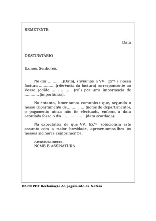REMETENTE
Data
DESTINATÀRIO
Exmos. Senhores,
No dia .............(Data), enviamos a VV. Exªs a nossa
factura ..............(referência da factura) correspondente ao
Vosso pedido ................. (ref.) por uma importância de
.............(importância).
No entanto, lamentamos comunicar que, segundo o
nosso departamento de............... (nome do departamento),
o pagamento ainda não foi efectuado, embora a data
acordada fosse o dia ................... (data acordada).
Na expectativa de que VV. Exªs solucionem este
assunto com a maior brevidade, apresentamos-lhes os
nossos melhores cumprimentos.
Atenciosamente,
NOME E ASSINATURA
05.09 POR Reclamação do pagamento da factura
Español Italiano Deutsch English Français
 