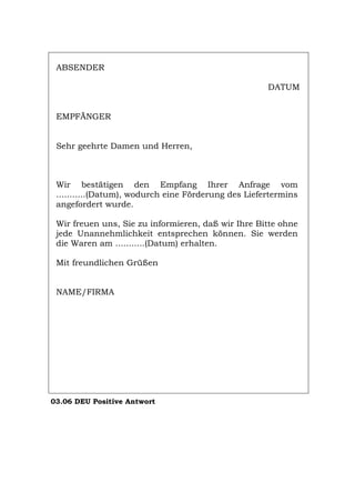 ABSENDER
DATUM
EMPFÄNGER
Sehr geehrte Damen und Herren,
Wir bestätigen den Empfang Ihrer Anfrage vom
...........(Datum), wodurch eine Förderung des Liefertermins
angefordert wurde.
Wir freuen uns, Sie zu informieren, daß wir Ihre Bitte ohne
jede Unannehmlichkeit entsprechen können. Sie werden
die Waren am ...........(Datum) erhalten.
Mit freundlichen Grüßen
NAME/FIRMA
03.06 DEU Positive Antwort
Português English Italiano Français Español
 