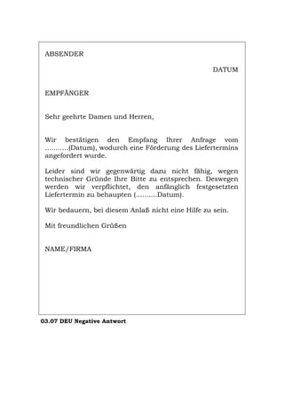 ABSENDER
DATUM
EMPFÄNGER
Sehr geehrte Damen und Herren,
Wir bestätigen den Empfang Ihrer Anfrage vom
...........(Datum), wodurch eine Förderung des Liefertermins
angefordert wurde.
Leider sind wir gegenwärtig dazu nicht fähig, wegen
technischer Gründe Ihre Bitte zu entsprechen. Deswegen
werden wir verpflichtet, den anfänglich festgesetzten
Liefertermin zu behaupten (..........Datum).
Wir bedauern, bei diesem Anlaß nicht eine Hilfe zu sein.
Mit freundlichen Grüßen
NAME/FIRMA
03.07 DEU Negative Antwort
Português English Italiano Français Español
 