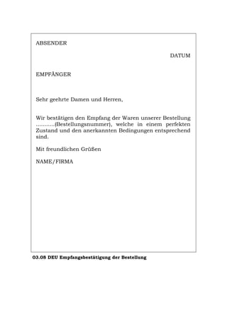 ABSENDER
DATUM
EMPFÄNGER
Sehr geehrte Damen und Herren,
Wir bestätigen den Empfang der Waren unserer Bestellung
...........(Bestellungsnummer), welche in einem perfekten
Zustand und den anerkannten Bedingungen entsprechend
sind.
Mit freundlichen Grüßen
NAME/FIRMA
03.08 DEU Empfangsbestätigung der Bestellung
Português English Italiano Français Español
 