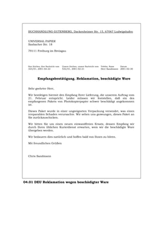 BUCHHANDLUNG GUTENBERG, Dackenheimer Str. 15, 67067 Ludwigshafen
UNIVERSAL PAPIER
Sasbacher Str. 18
79111 Freiburg im Breisgau
Ihre Zeichen, Ihre Nachricht vom Unsere Zeichen, unsere Nachricht vom Telefon, Name Datum
323/01, 2001-02-22 532/01, 2001-02-21 Herr Sandmann 2001-02-30
Empfangsbestätigung. Reklamation, beschädigte Ware
Sehr geehrter Herr,
Wir bestätigen hiermit den Empfang Ihrer Lieferung, die unserem Auftrag vom
21. Februar entspricht. Leider müssen wir feststellen, daß ein des
empfangenen Pakets von Photokopierpapier schwer beschädigt angekommen
ist.
Dieses Paket wurde in einer ungeeigneten Verpackung versendet, was einen
irreparablen Schaden verursachte. Wir sehen uns gezwungen, dieses Paket an
Sie zurückzuschicken.
Wir bitten Sie um einen neuen einwandfreien Ersatz, dessen Empfang wir
durch Ihren üblichen Kurierdienst erwarten, wem wir die beschädigte Ware
übergeben werden.
Wir bedauern dies natürlich und hoffen bald von Ihnen zu hören.
Mit freundlichen Grüßen
Chris Sandmann
04.01 DEU Reklamation wegen beschädigter Ware
Português English Italiano Français Español
 