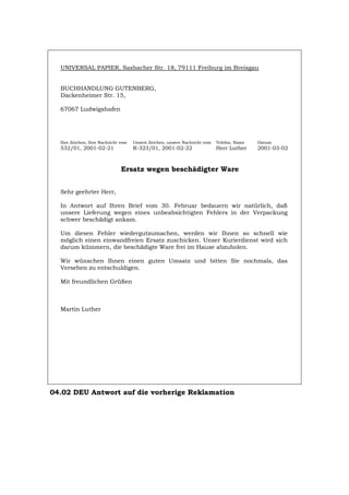 UNIVERSAL PAPIER, Sasbacher Str. 18, 79111 Freiburg im Breisgau
BUCHHANDLUNG GUTENBERG,
Dackenheimer Str. 15,
67067 Ludwigshafen
Ihre Zeichen, Ihre Nachricht vom Unsere Zeichen, unsere Nachricht vom Telefon, Name Datum
532/01, 2001-02-21 R-323/01, 2001-02-22 Herr Luther 2001-03-02
Ersatz wegen beschädigter Ware
Sehr geehrter Herr,
In Antwort auf Ihren Brief vom 30. Februar bedauern wir natürlich, daß
unsere Lieferung wegen eines unbeabsichtigten Fehlers in der Verpackung
schwer beschädigt ankam.
Um diesen Fehler wiedergutzumachen, werden wir Ihnen so schnell wie
möglich einen einwandfreien Ersatz zuschicken. Unser Kurierdienst wird sich
darum kümmern, die beschädigte Ware frei im Hause abzuholen.
Wir wünschen Ihnen einen guten Umsatz und bitten Sie nochmals, das
Versehen zu entschuldigen.
Mit freundlichen Grüßen
Martin Luther
04.02 DEU Antwort auf die vorherige Reklamation
Português English Italiano Français Español
 