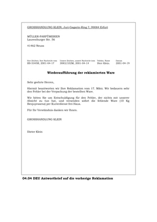 GROSSHANDLUNG KLEIN, Juri-Gagarin-Ring 7, 99084 Erfurt
MÜLLER-PARFÜMERIEN
Lauvenburger Str. 56
41462 Neuss
Ihre Zeichen, Ihre Nachricht vom Unsere Zeichen, unsere Nachricht vom Telefon, Name Datum
RS-5345R, 2001-04-17 3083/332M, 2001-04-14 Herr Klein. 2001-04-19
Wiederaufführung der reklamierten Ware
Sehr geehrte Herren,
Hiermit beantworten wir Ihre Reklamation vom 17. März. Wir bedauern sehr
den Fehler bei der Verpackung der bestellten Ware.
Wir bitten Sie um Entschuldigung für den Fehler, der nichts mit unserer
Absicht zu tun hat, und versenden sofort die fehlende Ware (10 Kg
Benjuyessenz) per Kurierdienst frei Haus.
Für Ihr Verständnis danken wir Ihnen.
GROSSHANDLUNG KLEIN
Dieter Klein
04.04 DEU Antwortbrief auf die vorherige Reklamation
Português English Italiano Français Español
 