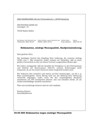 DER LEDERLADEN, Bei der Christuskirche 1, 20259 Hamburg
DEUTSCHES LEDER AG
Lessingstr. 25
76530 Baden-Baden
Ihre Zeichen, Ihre Nachricht vom Unsere Zeichen, unsere Nachricht vom Telefon, Name Datum
18433/02, 2001-05-07 59483, 2001-05-01 Frau Scherer 2001-05-10
Reklamation, niedrige Warenqualität, Kaufpreisminderung
Sehr geehrter Herr,
Wir bestätigen hiermit den Empfang Ihrer Lieferung, die unserem Auftrag
59483 vom 1. Mai entspricht. Leider müssen wir feststellen, daß es einen
großen Unterschied zu den von Ihrem Vertreter ausgestellten Muster gibt.
Wir haben nachgeprüft, daß die Qualität der Fertigware in den Portemonnais
und Gürteln mit Kennnummer 238/101 unseren Erwartungen nicht
entspricht, da sie mit einem dünneren Leder hergestellt worden sind.
Wir bedauern dies natürlich und warten auf Ihre Anweisungen, um die o. g.
Ware zurückzugeben. Deren Betrag wird von der Zahlung Ihrer Rechnung
18433/02 abgezogen, außer wenn Sie den ursprünglichen Kaufpreis
mindestens um 30% herabsetzen können, was uns erlauben würde, sie als
Artikel mittelmäßiger Qualität anzubieten.
Über eine kurzfristige Antwort sind wir sehr dankbar.
Kristina Scherer
Geschäftsführerin
04.05 DEU Reklamation wegen niedriger Warenqualität
Português English Italiano Français Español
 