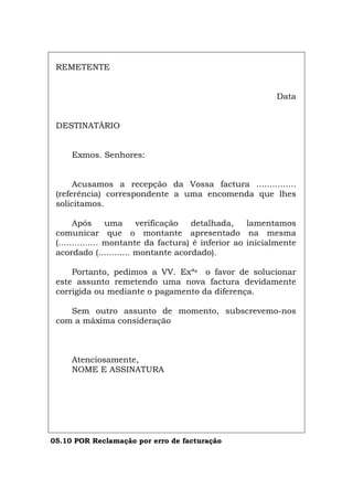 REMETENTE
Data
DESTINATÀRIO
Exmos. Senhores:
Acusamos a recepção da Vossa factura ...............
(referência) correspondente a uma encomenda que lhes
solicitamos.
Após uma verificação detalhada, lamentamos
comunicar que o montante apresentado na mesma
(............... montante da factura) é inferior ao inicialmente
acordado (............ montante acordado).
Portanto, pedimos a VV. Exªs o favor de solucionar
este assunto remetendo uma nova factura devidamente
corrigida ou mediante o pagamento da diferença.
Sem outro assunto de momento, subscrevemo-nos
com a máxima consideração
Atenciosamente,
NOME E ASSINATURA
05.10 POR Reclamação por erro de facturação
Español Italiano Deutsch English Français
 