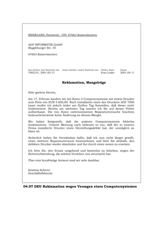 REISELAND, Pariserstr. 199, 67663 Kaiserslautern
AGF INFORMATIK GmbH
Magdeburger Str. 55
67663 Kaiserslautern
Ihre Zeichen, Ihre Nachricht vom Unsere Zeichen, unsere Nachricht vom Telefon, Name Datum
7002/01, 2001-02-17 Frau Luder 2001-04-11
Reklamation, Mangelrüge
Sehr geehrte Herren,
Am 17. Februar kauften wir bei Ihnen 3 Computersysteme mit einem Drucker
zum Preis von EUR 5.600,00. Nach Installation eines des Druckers AGF 7000
Laser mußte ich jedoch leider am fünften Tag feststellen, daß dieser nicht
funktionierte. Bereits am nächsten Tag machte ich Sie auf diesen Fehler
aufmerksam. Die von Ihnen unternommenen Reparaturversuche brachten
bedauerlicherweise keine Änderung an diesem Mangel.
Wir haben festgestellt, daß die anderen Computersysteme fehlerlos
funktionieren. Unserer Meinung nach bedeutet es nur, daß der in unserer
Firma installierte Drucker einen Herstellungsdefekt hat, der unmöglich zu
lösen ist.
Sicherlich haben Sie Verständnis dafür, daß ich nun nicht länger gewillt,
einen weiteren Reparaturversuch hinzunehmen und bitte Sie deshalb, den
defekten Drucker wieder abzuholen und ihn durch einen neuen zu ersetzen.
Ich bitte Sie, den Ersatz umgehend und kostenlos zu beheben, wegen der
Zeitverschwendung, die solches Versehen uns verursacht hat.
Über eine kurzfristige Antwort sind wir sehr dankbar.
Kristina Scherer
Geschäftsführerin
04.07 DEU Reklamation wegen Versagen eines Computersystemes
Português English Italiano Français Español
 