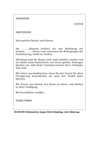 ABSENDER
DATUM
EMPFÄNGER
Sehr geehrte Damen und Herren,
Am ..........(Datum) erteilten wir eine Bestellung mit
Verweis ..........(Verw.) und erwarteten die Bedingungen der
Vereinbarung, erfüllt zu werden.
Allerdings sind die Waren noch nicht geliefert worden und
wir haben keine Nachrichten von Ihnen gehabt. Deswegen
glauben wir, daß dieser Umstand jenseits Ihres Umfanges
sein muß.
Wir wären am dankbarsten, wenn Sie den Grund für diese
Verzögerung herausfinden als auch den Vorfall lösen
könnten.
Wir freuen uns darauf, von Ihnen zu hören, und bleiben
zu Ihrer Verfügung.
Mit freundlichen Grüßen
NAME/FIRMA
04.08 DEU Reklamation wegen Nicht-Empfang, erste Mahnung
Português English Italiano Français Español
 