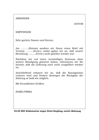 ABSENDER
DATUM
EMPFÄNGER
Sehr geehrte Damen und Herren,
Am ..........(Datum) sandten wir Ihnen einen Brief mit
Verweis ..........(Verw.), wobei gaben wir an, daß unsere
Bestellung ..........(Verw.) nicht geliefert worden war.
Nachdem wir auf einen vernünftigen Zeitraum ohne
weitere Kündigung gewartet haben, informieren wir Sie
hiermit, daß die Lieferung noch nicht ausgeführt worden
ist.
Anschließend nehmen wir an, daß die Konsignation
verloren wird und fordern deswegen die Rückgabe der
Zahlung so bald wie möglich.
Mit freundlichen Grüßen
NAME/FIRMA
04.09 DEU Reklamation wegen Nicht-Empfang, zweite Mahnung
Português English Italiano Français Español
 