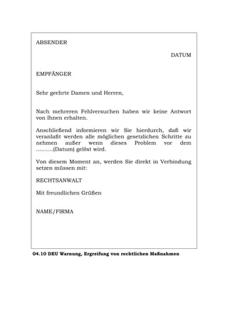 ABSENDER
DATUM
EMPFÄNGER
Sehr geehrte Damen und Herren,
Nach mehreren Fehlversuchen haben wir keine Antwort
von Ihnen erhalten.
Anschließend informieren wir Sie hierdurch, daß wir
veranlaßt werden alle möglichen gesetzlichen Schritte zu
nehmen außer wenn dieses Problem vor dem
..........(Datum) gelöst wird.
Von diesem Moment an, werden Sie direkt in Verbindung
setzen müssen mit:
RECHTSANWALT
Mit freundlichen Grüßen
NAME/FIRMA
04.10 DEU Warnung, Ergreifung von rechtlichen Maßnahmen
Português English Italiano Français Español
 