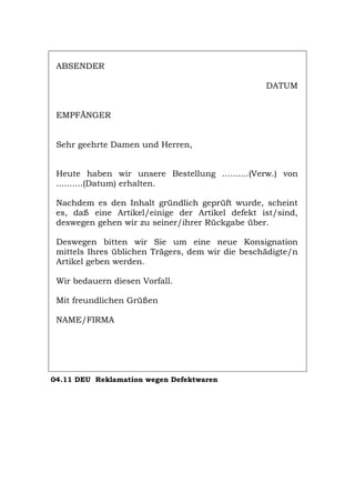 ABSENDER
DATUM
EMPFÄNGER
Sehr geehrte Damen und Herren,
Heute haben wir unsere Bestellung ..........(Verw.) von
..........(Datum) erhalten.
Nachdem es den Inhalt gründlich geprüft wurde, scheint
es, daß eine Artikel/einige der Artikel defekt ist/sind,
deswegen gehen wir zu seiner/ihrer Rückgabe über.
Deswegen bitten wir Sie um eine neue Konsignation
mittels Ihres üblichen Trägers, dem wir die beschädigte/n
Artikel geben werden.
Wir bedauern diesen Vorfall.
Mit freundlichen Grüßen
NAME/FIRMA
04.11 DEU Reklamation wegen Defektwaren
Português English Italiano Français Español
 