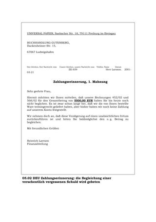 UNIVERSAL PAPIER, Sasbacher Str. 18, 79111 Freiburg im Breisgau
BUCHHANDLUNG GUTENBERG,
Dackenheimer Str. 15,
67067 Ludwigshafen
Ihre Zeichen, Ihre Nachricht vom Unsere Zeichen, unsere Nachricht vom Telefon, Name Datum
ZE-659 Herr Larsson. 2001-
03-21
Zahlungserinnerung, 1. Mahnung
Sehr geehrte Frau,
Hiermit möchten wir Ihnen mitteilen, daß unsere Rechnungen 452/02 und
568/02 für den Gesamtbetrag von 5500,00 EUR haben Sie bis heute noch
nicht beglichen. Es ist zwar schon lange her, daß wir die von Ihnen bestellte
Ware termingerecht geliefert haben, aber bisher haben wir noch keine Zahlung
auf unserem Konto festgestellt.
Wir nehmen doch an, daß diese Verzögerung auf einen unabsichtlichen Irrtum
zurückzuführen ist und bitten Sie baldmöglichst den o. g. Betrag zu
begleichen.
Mit freundlichen Grüßen
Heinrich Larrson
Finanzabteilung
05.02 DEU Zahlungserinnerung: die Begleichung einer
versehentlich vergessenen Schuld wird gebeten
Português English Italiano Français Español
 