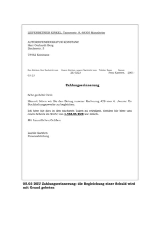 LIEFERBETRIEB KINKEL, Tannenstr. 8, 68305 Mannheim
AUTOREIFENREPARATUR KONSTANZ
Herr Gerhardt Berg
Dacherstr. 5
78462 Konstanz
Ihre Zeichen, Ihre Nachricht vom Unsere Zeichen, unsere Nachricht vom Telefon, Name Datum
ZE-0223 Frau Karsten. 2001-
03-23
Zahlungserinnerung
Sehr geehrter Herr,
Hiermit bitten wir Sie den Betrag unserer Rechnung 429 vom 6. Januar für
Buchhaltungszwecke zu begleichen.
Ich bitte Sie dies in den nächsten Tagen zu erledigen. Senden Sie bitte uns
einen Scheck im Werte von 1.468,86 EUR wie üblich.
Mit freundlichen Grüßen
Lucille Karsten
Finanzabteilung
05.03 DEU Zahlungserinnerung: die Begleichung einer Schuld wird
mit Grund gebeten
Português English Italiano Français Español
 