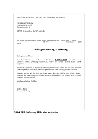 EDELFARBEN GmbH, Dürerstr. 30, 55543 Bad Kreuznach
DER PHOTOLADEN
Herr Ludwig Lustig
Gutenbergstr. 6
67433 Neustadt an der Weinstraße
Ihre Zeichen, Ihre Nachricht vom Unsere Zeichen, unsere Nachricht vom Telefon, Name Datum
RZ-987 Frau Edel. 2001-
04-08
Zahlungserinnerung, 2. Mahnung
Sehr geehrter Herr,
Ihre Schuld mit unserer Firma im Werte von 5.500,00 EUR haben Sie nach
unserer ersten Zahlungserinnerung leider bis heute immer noch nicht
beglichen.
Sollten Sie generell in Zahlungsschwierigkeiten sein, rufen Sie unseren Berater
Herrn Speer an, mit dem Sie dann gemeinsam eine Lösung finden können.
Ebenso, wenn wir in den nächsten zwei Wochen nichts von Ihnen hören,
müssen wir das gerichtliche Mahnverfahren einleiten. Wir möchten nicht, daß
es dazu kommen muß.
Mit freundlichen Grüßen
Sabine Edel
Finanzabteilung
05.04 DEU Mahnung: Hilfe wird angeboten
Português English Italiano Français Español
 
