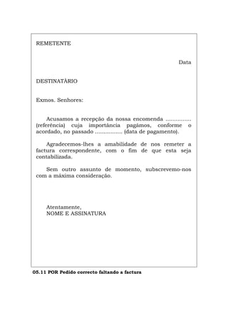 REMETENTE
Data
DESTINATÀRIO
Exmos. Senhores:
Acusamos a recepção da nossa encomenda ...............
(referência) cuja importância pagámos, conforme o
acordado, no passado ................ (data de pagamento).
Agradecemos-lhes a amabilidade de nos remeter a
factura correspondente, com o fim de que esta seja
contabilizada.
Sem outro assunto de momento, subscrevemo-nos
com a máxima consideração.
Atentamente,
NOME E ASSINATURA
05.11 POR Pedido correcto faltando a factura
Español Italiano Deutsch English Français
 