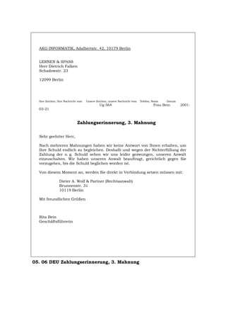 AKG INFORMATIK, Adalbertstr. 42, 10179 Berlin
LERNEN & SPASS
Herr Dietrich Falken
Schadowstr. 23
12099 Berlin
Ihre Zeichen, Ihre Nachricht vom Unsere Zeichen, unsere Nachricht vom Telefon, Name Datum
Ug-564 Frau Bein 2001-
03-21
Zahlungserinnerung, 3. Mahnung
Sehr geehrter Herr,
Nach mehreren Mahnungen haben wir keine Antwort von Ihnen erhalten, um
Ihre Schuld endlich zu begleichen. Deshalb und wegen der Nichterfüllung der
Zahlung der o. g. Schuld sehen wir uns leider gezwungen, unseren Anwalt
einzuschalten. Wir haben unseren Anwalt beauftragt, gerichtlich gegen Sie
vorzugehen, bis die Schuld beglichen worden ist.
Von diesem Moment an, werden Sie direkt in Verbindung setzen müssen mit:
Dieter A. Wolf & Partner (Rechtsanwalt)
Brunnenstr. 31
10119 Berlin
Mit freundlichen Grüßen
Rita Bein
Geschäftsführerin
05. 06 DEU Zahlungserinnerung, 3. Mahnung
Português English Italiano Français Español
 