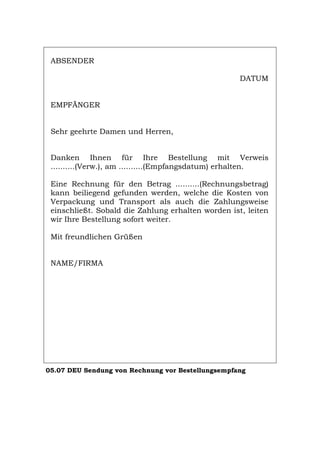 ABSENDER
DATUM
EMPFÄNGER
Sehr geehrte Damen und Herren,
Danken Ihnen für Ihre Bestellung mit Verweis
..........(Verw.), am ..........(Empfangsdatum) erhalten.
Eine Rechnung für den Betrag ..........(Rechnungsbetrag)
kann beiliegend gefunden werden, welche die Kosten von
Verpackung und Transport als auch die Zahlungsweise
einschließt. Sobald die Zahlung erhalten worden ist, leiten
wir Ihre Bestellung sofort weiter.
Mit freundlichen Grüßen
NAME/FIRMA
05.07 DEU Sendung von Rechnung vor Bestellungsempfang
Português English Italiano Français Español
 