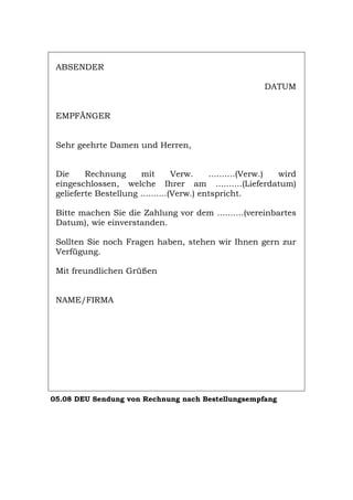 ABSENDER
DATUM
EMPFÄNGER
Sehr geehrte Damen und Herren,
Die Rechnung mit Verw. ..........(Verw.) wird
eingeschlossen, welche Ihrer am ..........(Lieferdatum)
gelieferte Bestellung ..........(Verw.) entspricht.
Bitte machen Sie die Zahlung vor dem ..........(vereinbartes
Datum), wie einverstanden.
Sollten Sie noch Fragen haben, stehen wir Ihnen gern zur
Verfügung.
Mit freundlichen Grüßen
NAME/FIRMA
05.08 DEU Sendung von Rechnung nach Bestellungsempfang
Português English Italiano Français Español
 