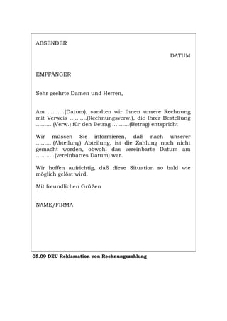 ABSENDER
DATUM
EMPFÄNGER
Sehr geehrte Damen und Herren,
Am ..........(Datum), sandten wir Ihnen unsere Rechnung
mit Verweis ..........(Rechnungsverw.), die Ihrer Bestellung
..........(Verw.) für den Betrag ..........(Betrag) entspricht
Wir müssen Sie informieren, daß nach unserer
..........(Abteilung) Abteilung, ist die Zahlung noch nicht
gemacht worden, obwohl das vereinbarte Datum am
...........(vereinbartes Datum) war.
Wir hoffen aufrichtig, daß diese Situation so bald wie
möglich gelöst wird.
Mit freundlichen Grüßen
NAME/FIRMA
05.09 DEU Reklamation von Rechnungszahlung
Português English Italiano Français Español
 