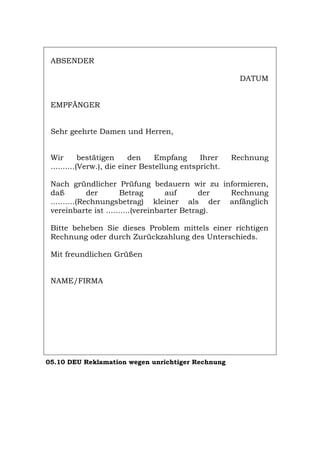 ABSENDER
DATUM
EMPFÄNGER
Sehr geehrte Damen und Herren,
Wir bestätigen den Empfang Ihrer Rechnung
..........(Verw.), die einer Bestellung entspricht.
Nach gründlicher Prüfung bedauern wir zu informieren,
daß der Betrag auf der Rechnung
..........(Rechnungsbetrag) kleiner als der anfänglich
vereinbarte ist ..........(vereinbarter Betrag).
Bitte beheben Sie dieses Problem mittels einer richtigen
Rechnung oder durch Zurückzahlung des Unterschieds.
Mit freundlichen Grüßen
NAME/FIRMA
05.10 DEU Reklamation wegen unrichtiger Rechnung
Português English Italiano Français Español
 