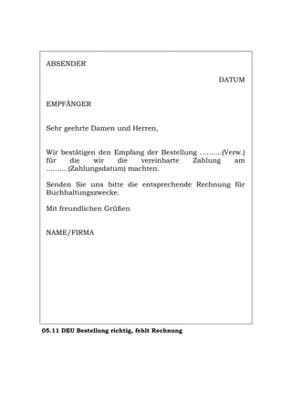 ABSENDER
DATUM
EMPFÄNGER
Sehr geehrte Damen und Herren,
Wir bestätigen den Empfang der Bestellung ..........(Verw.)
für die wir die vereinbarte Zahlung am
..........(Zahlungsdatum) machten.
Senden Sie uns bitte die entsprechende Rechnung für
Buchhaltungszwecke.
Mit freundlichen Grüßen
NAME/FIRMA
05.11 DEU Bestellung richtig, fehlt Rechnung
Português English Italiano Français Español
 
