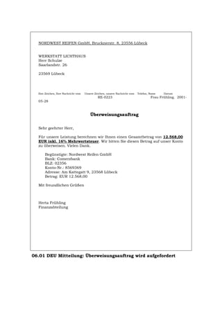 NORDWEST REIFEN GmbH, Brucknerstr. 8, 23556 Lübeck
WERKSTATT LICHTHAUS
Herr Schulze
Saarlandstr. 26
23569 Lübeck
Ihre Zeichen, Ihre Nachricht vom Unsere Zeichen, unsere Nachricht vom Telefon, Name Datum
RE-0223 Frau Frühling. 2001-
05-28
Überweisungsauftrag
Sehr geehrter Herr,
Für unsere Leistung berechnen wir Ihnen einen Gesamtbetrag von 12.568,00
EUR inkl. 16% Mehrwertsteuer. Wir bitten Sie diesen Betrag auf unser Konto
zu überweisen. Vielen Dank.
Begünstigte: Nordwest Reifen GmbH
Bank: Comerzbank
BLZ: 02356
Konto-Nr.: 8569369
Adresse: Am Kattegatt 9, 23568 Lübeck
Betrag: EUR 12.568,00
Mit freundlichen Grüßen
Herta Frühling
Finanzabteilung
06.01 DEU Mitteilung: Überweisungsauftrag wird aufgefordert
Português English Italiano Français Español
 