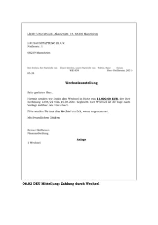 LICHT UND MAGIE, Akazienstr. 18, 68305 Mannheim
HAUSAUSSTATTUNG BLAIR
Nadlerstr. 1
68259 Mannheim
Ihre Zeichen, Ihre Nachricht vom Unsere Zeichen, unsere Nachricht vom Telefon, Name Datum
WE-859 Herr Heilbronn. 2001-
05-28
Wechselausstellung
Sehr geehrter Herr,
Hiermit senden wir Ihnen den Wechsel in Hohe von 13.800,00 EUR, der Ihre
Rechnung 1298/22 vom 10.05.2001 begleicht. Der Wechsel ist 30 Tage nach
Vorlage zahlbar, wie vereinbart.
Bitte senden Sie uns den Wechsel zurück, wenn angenommen.
Mit freundlichen Grüßen
Reiner Heilbronn
Finanzabteilung
Anlage
1 Wechsel
06.02 DEU Mitteilung: Zahlung durch Wechsel
Português English Italiano Français Español
 