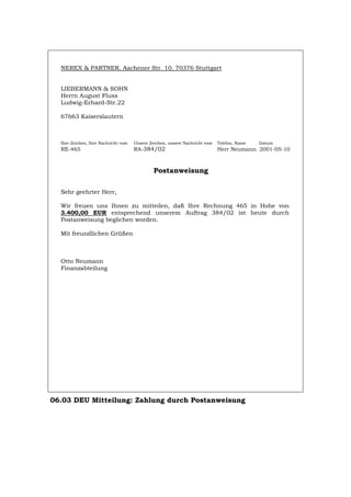NEREX & PARTNER, Aachener Str. 10, 70376 Stuttgart
LIEBERMANN & SOHN
Herrn August Fluss
Ludwig-Erhard-Str.22
67663 Kaiserslautern
Ihre Zeichen, Ihre Nachricht vom Unsere Zeichen, unsere Nachricht vom Telefon, Name Datum
RE-465 RA-384/02 Herr Neumann. 2001-05-10
Postanweisung
Sehr geehrter Herr,
Wir freuen uns Ihnen zu mitteilen, daß Ihre Rechnung 465 in Hohe von
3.400,00 EUR entsprechend unserem Auftrag 384/02 ist heute durch
Postanweisung beglichen worden.
Mit freundlichen Grüßen
Otto Neumann
Finanzabteilung
06.03 DEU Mitteilung: Zahlung durch Postanweisung
Português English Italiano Français Español
 