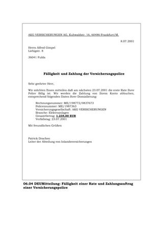 AKG VERSICHERUNGEN AG, Kuhwaldstr. 16, 60486 Frankfurt/M.
8.07.2001
Herrn Alfred Gimpel
Liebigstr. 8
36041 Fulda
Fälligkeit und Zahlung der Versicherungspolice
Sehr geehrter Herr,
Wir möchten Ihnen mitteilen daß am nächsten 23.07.2001 die erste Rate Ihrer
Police fällig ist. Wir werden die Zahlung von Ihrem Konto abbuchen,
entsprechend folgenden Daten Ihrer Domizilierung:
Rechnungsnummer: ME/198772/0837673
Policennummer: ME/1987363
Versicherungsgesellschaft: AKG VERSICHERUNGEN
Branche: Elektroanlagen
Gesamtbetrag: 1.235,00 EUR
Verfallstag: 23.07.2001
Mit freundlichen Grüßen
Patrick Drachen
Leiter der Abteilung von Inlandsversicherungen
06.04 DEUMitteilung: Fälligkeit einer Rate und Zahlungsauftrag
einer Versicherungspolice
Português English Italiano Français Español
 
