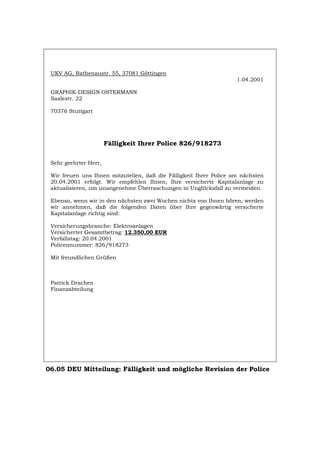 UKV AG, Rathenaustr. 55, 37081 Göttingen
1.04.2001
GRAPHIK-DESIGN OSTERMANN
Saalestr. 22
70376 Stuttgart
Fälligkeit Ihrer Police 826/918273
Sehr geehrter Herr,
Wir freuen uns Ihnen mitzuteilen, daß die Fälligkeit Ihrer Police am nächsten
20.04.2001 erfolgt. Wir empfehlen Ihnen, Ihre versicherte Kapitalanlage zu
aktualisieren, um unangenehme Überraschungen in Unglücksfall zu vermeiden.
Ebenso, wenn wir in den nächsten zwei Wochen nichts von Ihnen hören, werden
wir annehmen, daß die folgenden Daten über Ihre gegenwärtig versicherte
Kapitalanlage richtig sind:
Versicherungsbranche: Elektroanlagen
Versicherter Gesamtbetrag: 12.350,00 EUR
Verfallstag: 20.04.2001
Policennummer: 826/918273
Mit freundlichen Grüßen
Patrick Drachen
Finanzabteilung
06.05 DEU Mitteilung: Fälligkeit und mögliche Revision der Police
Português English Italiano Français Español
 