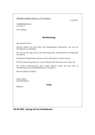 PÖLNER & SOHN, Höfchen 6, 55116 Mainz
2.03.2001
COMERZBANK AG
Am Dom 2
55116 Mainz
Kreditantrag
Sehr geehrter Herr,
Hiermit möchte ich mich über Ihre Bedingungen informieren, um uns ein
Kreditkonto zu bewilligen.
Wir sind in der Lage, Ihnen die Anweisung aller Außenstände als Bürgschaft
anzubieten.
Zusätzliche Bürgschaften konnten wenn erforderlich erreicht werden.
Für Ihre Bewertung legen wir unsere Bilanzen für die letzten drei Jahre bei.
Für weitere Informationen über unsere Solvenz setzen Sie sich bitte in
Verbindung mit der Handelskammer in Frankfurt.
Mit freundlichen Grüßen
Dieter Pölner
Geschäftsführer
Anlage
Bilanzen
06.06 DEU Antrag auf ein Kreditkonto
Português English Italiano Français Español
 