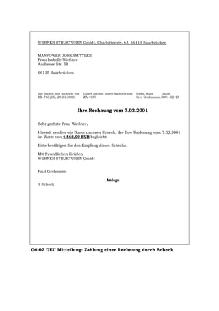 WERNER STRUKTUREN GmbH, Charlottenstr. 63, 66119 Saarbrücken
MANPOWER JOBERMITTLER
Frau Isabelle Wießner
Aachener Str. 58
66115 Saarbrücken
Ihre Zeichen, Ihre Nachricht vom Unsere Zeichen, unsere Nachricht vom Telefon, Name Datum
RE-765/00, 20.01.2001 ZA-4589 Herr Grohmann.2001-02-15
Ihre Rechnung vom 7.02.2001
Sehr geehrte Frau Wießner,
Hiermit senden wir Ihnen unseren Scheck, der Ihre Rechnung vom 7.02.2001
im Werte von 4.568,00 EUR begleicht.
Bitte bestätigen Sie den Empfang dieses Schecks.
Mit freundlichen Grüßen
WERNER STRUKTUREN GmbH
Paul Grohmann
Anlage
1 Scheck
06.07 DEU Mitteilung: Zahlung einer Rechnung durch Scheck
Português English Italiano Français Español
 