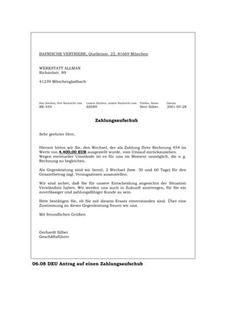 BAYRISCHE VERTRIEBE, Quellenstr. 22, 81669 München
WERKSTATT ALLMAN
Richardstr. 89
41239 Mönchengladbach
Ihre Zeichen, Ihre Nachricht vom Unsere Zeichen, unsere Nachricht vom Telefon, Name Datum
RE-454 AS589 Herr Silber. 2001-05-28
Zahlungsaufschub
Sehr geehrter Herr,
Hiermit bitten wir Sie, den Wechsel, der als Zahlung Ihrer Rechnung 454 im
Werte von 4.400,00 EUR ausgestellt wurde, vom Umlauf zurückzuziehen.
Wegen eventueller Umstände ist es für uns im Moment unmöglich, die o. g.
Rechnung zu begleichen.
Als Gegenleistung sind wir bereit, 2 Wechsel (bzw. 30 und 60 Tage) für den
Gesamtbetrag zzgl. Verzugszinsen auszustellen.
Wir sind sicher, daß Sie für unsere Entscheidung angesichts der Situation
Verständnis haben. Wir werden uns auch in Zukunft anstrengen, für Sie ein
zuverlässiger und zahlungsfähiger Kunde zu sein.
Bitte bestätigen Sie, ob Sie mit diesem Ersatz einverstanden sind. Über eine
Zustimmung zu dieser Gegenleistung freuen wir uns.
Mit freundlichen Grüßen
Gerhardt Silber
Geschäftsführer
06.08 DEU Antrag auf einen Zahlungsaufschub
Português English Italiano Français Español
 
