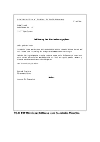 RISKAN FINANZEN AG, Haberstr. 58, 51373 Leverkusen
30.05.2001
ROWEL AG
Postdamer Str.112
51377 Leverkusen
Erklärung des Finanzierungsplans
Sehr geehrter Herr,
Anläßlich Ihres Kaufes von Elektromotoren mittels unserer Firma freuen wir
uns, Ihnen eine Erklärung der ausgeführten Operation beizulegen.
Sollten Sie irgendwelche Angabe ändern oder mehr Information brauchen,
steht unser telefonischer Kundendienst zu Ihrer Verfügung (0800 10 00 91).
Unsere Mitarbeiter unterrichten Sie gerne.
Mit freundlichen Grüßen
Patrick Drachen
Finanzabteilung
Anlage
Auszug der Operation
06.09 DEU Mitteilung: Erklärung einer finanzierten Operation
Português English Italiano Français Español
 