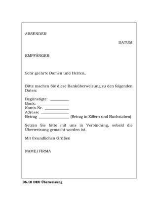 ABSENDER
DATUM
EMPFÄNGER
Sehr geehrte Damen und Herren,
Bitte machen Sie diese Banküberweisung zu den folgenden
Daten:
Begünstigte: __________
Bank: _________________
Konto-Nr. _____________
Adresse _______________
Betrag ________________ (Betrag in Ziffern und Buchstaben)
Setzen Sie bitte mit uns in Verbindung, sobald die
Überweisung gemacht worden ist.
Mit freundlichen Grüßen
NAME/FIRMA
06.10 DEU Überweisung
Português English Italiano Français Español
 