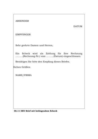 ABSENDER
DATUM
EMPFÄNGER
Sehr geehrte Damen und Herren,
Ein Scheck wird als Zahlung für Ihre Rechnung
..........(Rechnung-Nr.) vom ..........(Datum) eingeschlossen.
Bestätigen Sie bitte den Empfang dieses Briefes.
dlichen Grüßen
NAME/FIRMA
06.11 DEU Brief mit beiliegendem Scheck
Português English Italiano Français Español
 
