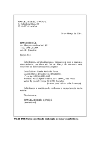 MANUEL RIBEIRO GRANDE
R. Rafael da Silva, 25
2720-225 ALMADA
28 de Março de 2001.
BANCO DO SUL
Av. Marquês do Pombal, 101
1500-100 LISBOA
Att. Sr. Director:
Exmo. Sr.:
Solicitamos, agradecidamente, procederem com a seguinte
transferência, na data de 30 de Março do corrente ano,
conforme os dados indicados a seguir:
Beneficiário: Josefa Andrade Peres
Banco: Banco Brasileiro de Descontos
nº conta: 32938-8373-837
Morada: Rua Ângelo Silveira, 15 – 28040, São Paulo
Valor da transferência: 125.200 Escudos
(cento e vinte e cinco mil e duzentos)
Solicitamos a gentileza de confirmar o cumprimento desta
ordem.
Atentamente,
MANUEL RIBEIRO GRANDE
(Assinatura)
06.01 POR Carta solicitando realização de uma transferência
Español Italiano Deutsch English Français
 
