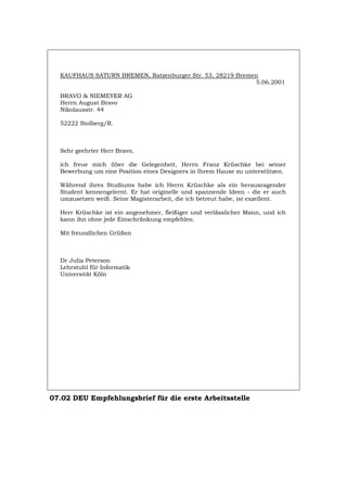 KAUFHAUS SATURN BREMEN, Ratzenburger Str. 53, 28219 Bremen
5.06.2001
BRAVO & NIEMEYER AG
Herrn August Bravo
Nikolausstr. 44
52222 Stolberg/R.
Sehr geehrter Herr Bravo,
ich freue mich über die Gelegenheit, Herrn Franz Krüschke bei seiner
Bewerbung um eine Position eines Designers in Ihrem Hause zu unterstützen.
Während ihres Studiums habe ich Herrn Krüschke als ein herausragender
Student kennengelernt. Er hat originelle und spannende Ideen - die er auch
umzusetzen weiß. Seine Magisterarbeit, die ich betreut habe, ist exzellent.
Herr Krüschke ist ein angenehmer, fleißiger und verlässlicher Mann, und ich
kann ihn ohne jede Einschränkung empfehlen.
Mit freundlichen Grüßen
Dr Julia Peterson
Lehrstuhl für Informatik
Universität Köln
07.02 DEU Empfehlungsbrief für die erste Arbeitsstelle
Português English Italiano Français Español
 