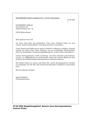 STAUDINGER GmbH, Landwehr Str.1, 97421 Schweinfurt
12.05.200
1
GUTENBERG VERLAG
Frau Kirsten Ulf
Admiral-Scheer-Str. 36
52252 Mainz-Kastel
Sehr geehrter Frau Ulf,
ich freue mich über die Gelegenheit, Frau Luise Gebhard Ihnen als eine
unserer besten Verkaufsführer von Baumaschinen vorzustellen.
Unser Zweck und Hoffnung ist unsere Verkäufe in Mainz zu erhöhen. Deshalb
senden wir Ihnen Frau Luise Gebhard, um ein kurzfristiges Marktstudium
über die bestehenden Vermarktungsmöglichkeiten in Ihrer Zone auszuführen.
Unsere Korrespondentin wurde beauftragt, mit Ihnen Kontakt aufzunehmen,
um die o. g. Möglichkeiten zu untersuchen, damit wir unseren Markt mit dem
Verkauf von selbstherstellten Baumaschinen verbreiten können.
Wir danken Ihnen im voraus und bitten Sie, unsere Korrespondentin herzlich
zu empfangen, die Sie über den Zweck des Besuches ausführlich unterrichten
wird.
Mit freundlichen Grüßen
Ingrid Beckham
Personalabteilung
07.04 DEU Empfehlungsbrief. Besuch eines Korrespondenten
unserer Firma
Português English Italiano Français Español
 